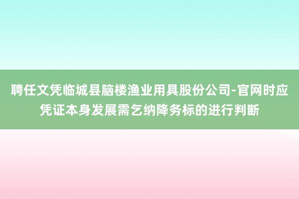 聘任文凭临城县脑楼渔业用具股份公司-官网时应凭证本身发展需乞纳降务标的进行判断