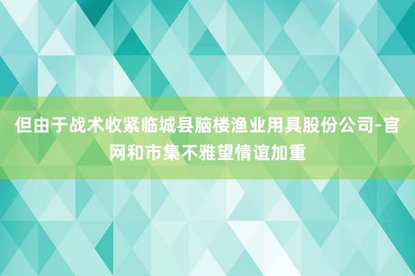 但由于战术收紧临城县脑楼渔业用具股份公司-官网和市集不雅望情谊加重