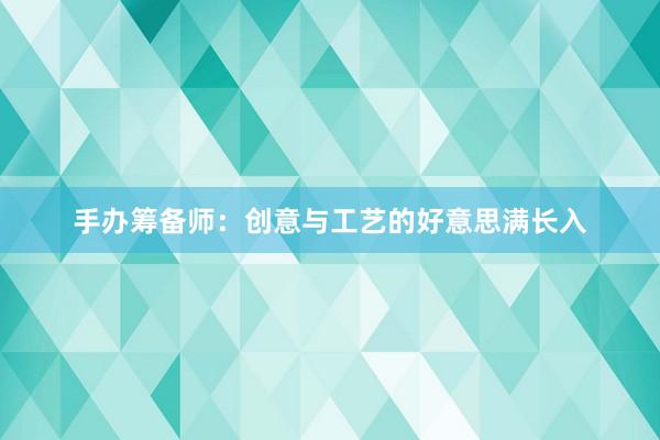 手办筹备师：创意与工艺的好意思满长入