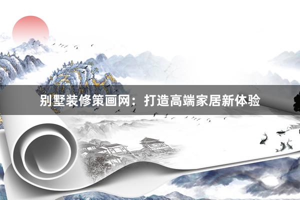 别墅装修策画网：打造高端家居新体验