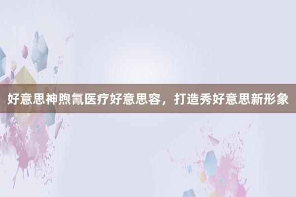 好意思神煦氰医疗好意思容，打造秀好意思新形象