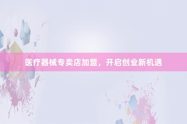 医疗器械专卖店加盟，开启创业新机遇